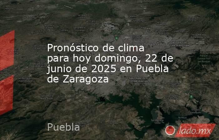 Pronóstico de clima para hoy domingo, 22 de junio de 2025 en Puebla de Zaragoza. Noticias en tiempo real