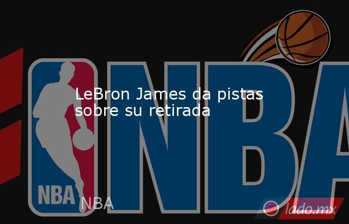                                           LeBron James da pistas sobre su retirada                                       . Noticias en tiempo real