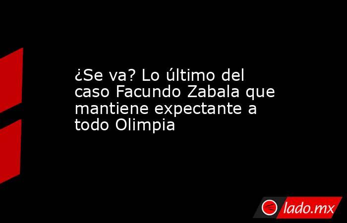 ¿Se va? Lo último del caso Facundo Zabala que mantiene expectante a todo Olimpia. Noticias en tiempo real