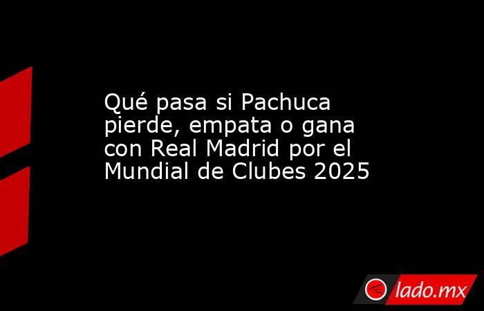 Qué pasa si Pachuca pierde, empata o gana con Real Madrid por el Mundial de Clubes 2025. Noticias en tiempo real