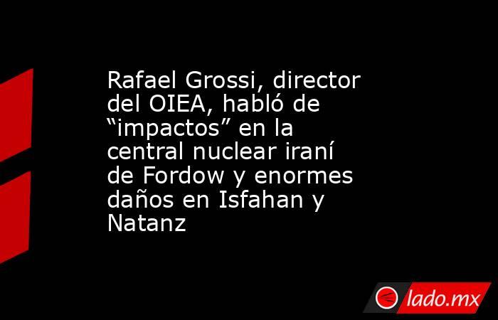 Rafael Grossi, director del OIEA, habló de “impactos” en la central nuclear iraní de Fordow y enormes daños en Isfahan y Natanz. Noticias en tiempo real