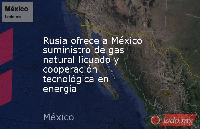 Rusia ofrece a México suministro de gas natural licuado y cooperación tecnológica en energía. Noticias en tiempo real