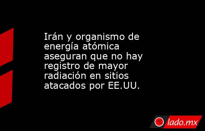 Irán y organismo de energía atómica aseguran que no hay registro de mayor radiación en sitios atacados por EE.UU.. Noticias en tiempo real