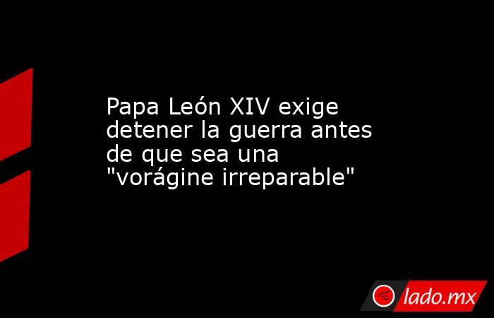 Papa León XIV exige detener la guerra antes de que sea una 