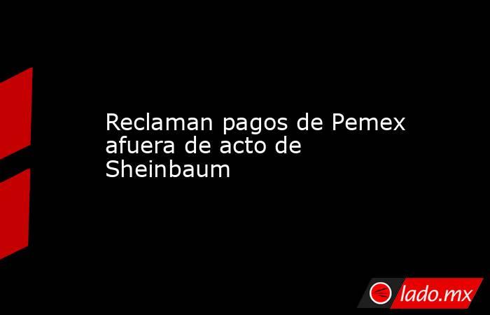 Reclaman pagos de Pemex afuera de acto de Sheinbaum. Noticias en tiempo real