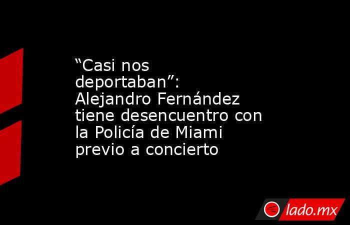 “Casi nos deportaban”: Alejandro Fernández tiene desencuentro con la Policía de Miami previo a concierto. Noticias en tiempo real