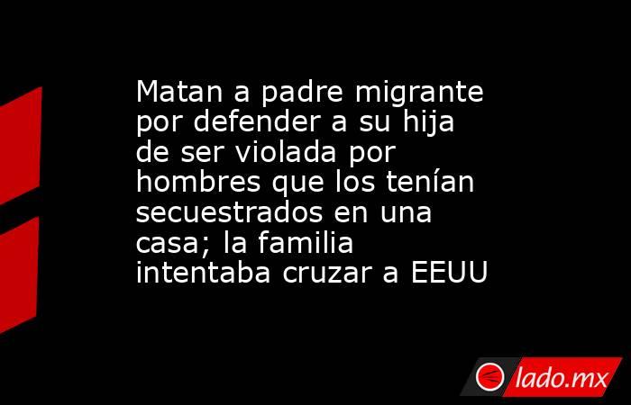 Matan a padre migrante por defender a su hija de ser violada por hombres que los tenían secuestrados en una casa; la familia intentaba cruzar a EEUU. Noticias en tiempo real