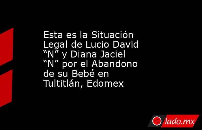 Esta es la Situación Legal de Lucio David “N” y Diana Jaciel “N” por el Abandono de su Bebé en Tultitlán, Edomex. Noticias en tiempo real