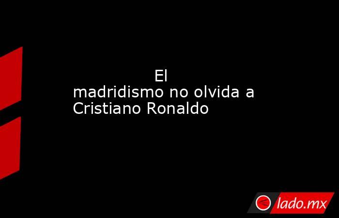                                                                El madridismo no olvida a Cristiano Ronaldo                                                           . Noticias en tiempo real