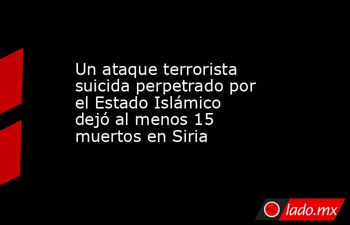 Un ataque terrorista suicida perpetrado por el Estado Islámico dejó al menos 15 muertos en Siria . Noticias en tiempo real