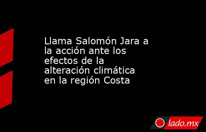 Llama Salomón Jara a la acción ante los efectos de la alteración climática en la región Costa. Noticias en tiempo real