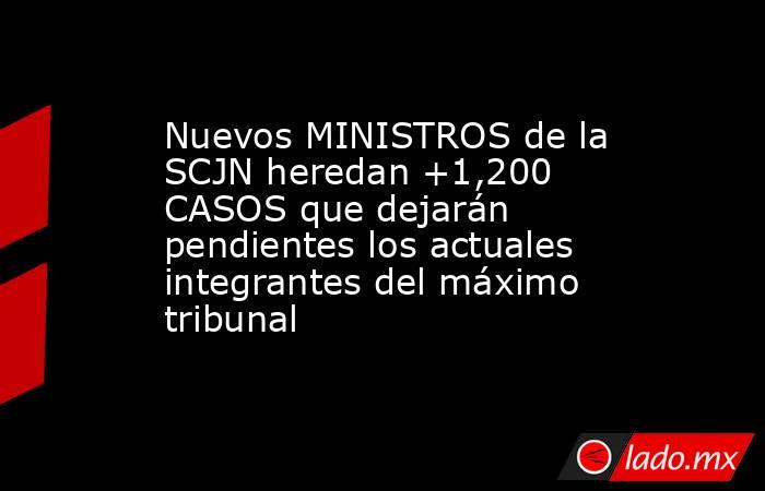 Nuevos MINISTROS de la SCJN heredan +1,200 CASOS que dejarán pendientes los actuales integrantes del máximo tribunal. Noticias en tiempo real
