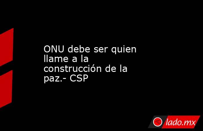 ONU debe ser quien llame a la construcción de la paz.- CSP. Noticias en tiempo real