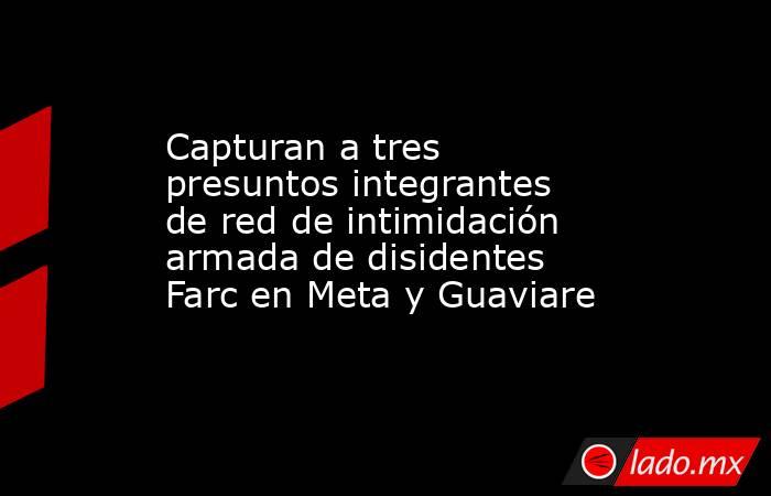 Capturan a tres presuntos integrantes de red de intimidación armada de disidentes Farc en Meta y Guaviare. Noticias en tiempo real