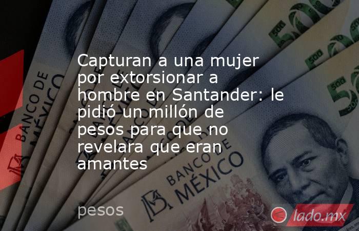 Capturan a una mujer por extorsionar a hombre en Santander: le pidió un millón de pesos para que no revelara que eran amantes . Noticias en tiempo real