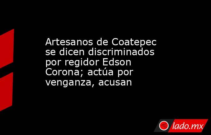 Artesanos de Coatepec se dicen discriminados por regidor Edson Corona; actúa por venganza, acusan. Noticias en tiempo real