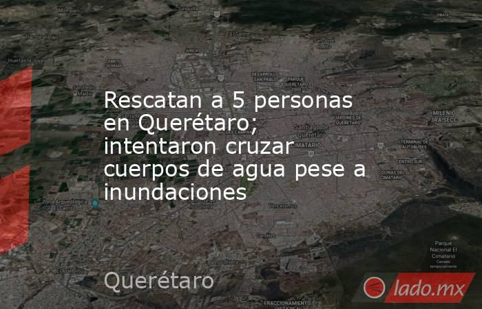 Rescatan a 5 personas en Querétaro; intentaron cruzar cuerpos de agua pese a inundaciones. Noticias en tiempo real