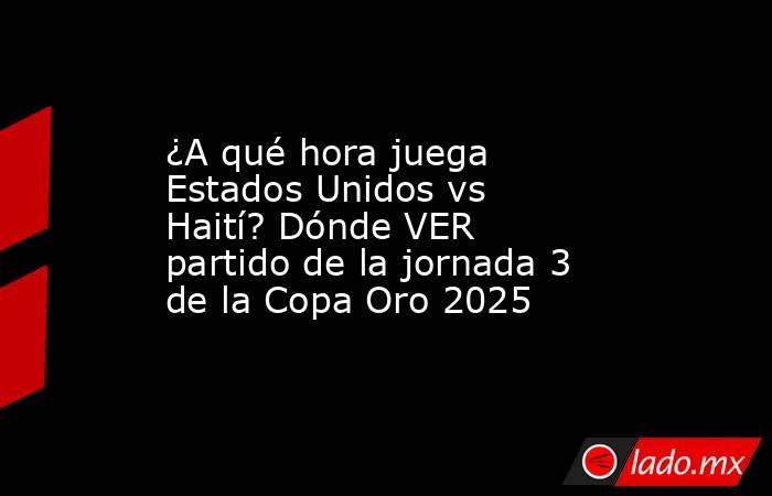¿A qué hora juega Estados Unidos vs Haití? Dónde VER partido de la jornada 3 de la Copa Oro 2025. Noticias en tiempo real