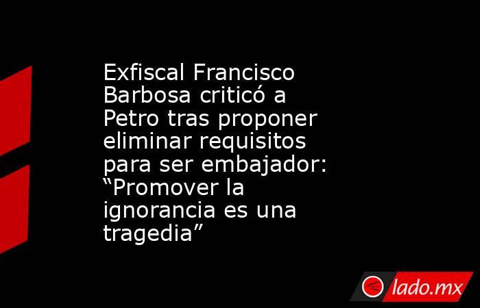 Exfiscal Francisco Barbosa criticó a Petro tras proponer eliminar requisitos para ser embajador: “Promover la ignorancia es una tragedia” . Noticias en tiempo real