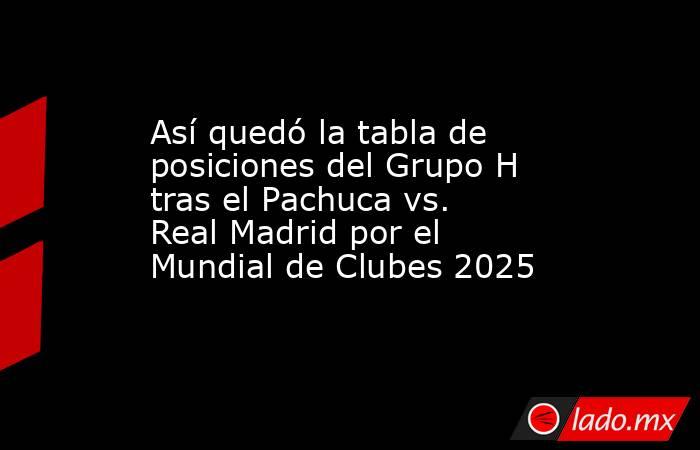 Así quedó la tabla de posiciones del Grupo H tras el Pachuca vs. Real Madrid por el Mundial de Clubes 2025. Noticias en tiempo real