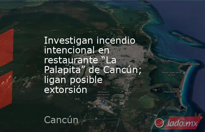 Investigan incendio intencional en restaurante “La Palapita” de Cancún; ligan posible extorsión. Noticias en tiempo real