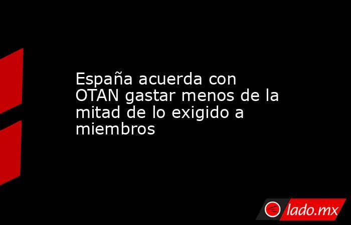 España acuerda con OTAN gastar menos de la mitad de lo exigido a miembros. Noticias en tiempo real