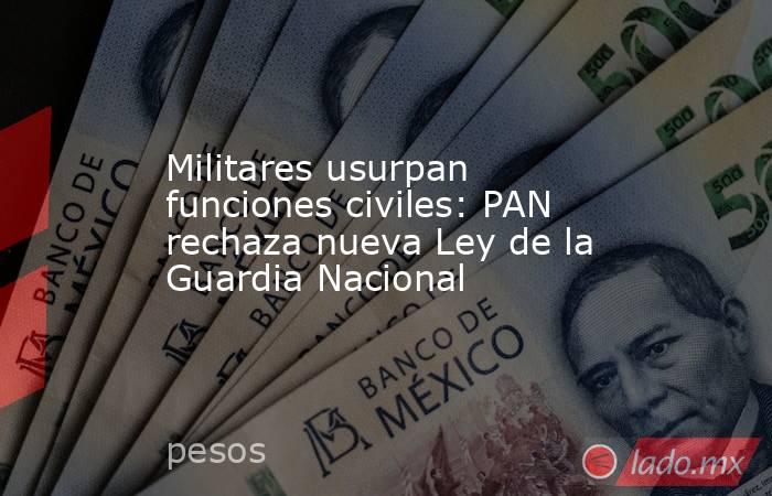 Militares usurpan funciones civiles: PAN rechaza nueva Ley de la Guardia Nacional. Noticias en tiempo real