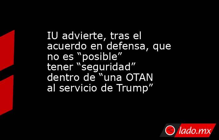 IU advierte, tras el acuerdo en defensa, que no es “posible” tener “seguridad” dentro de “una OTAN al servicio de Trump”. Noticias en tiempo real