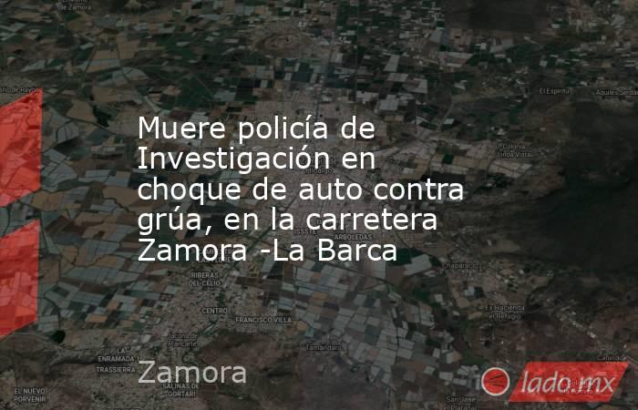 Muere policía de Investigación en choque de auto contra grúa, en la carretera Zamora -La Barca. Noticias en tiempo real