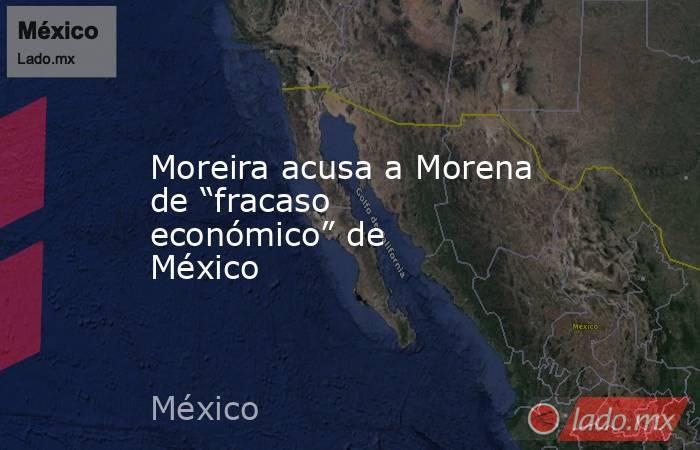 Moreira acusa a Morena de “fracaso económico” de México. Noticias en tiempo real