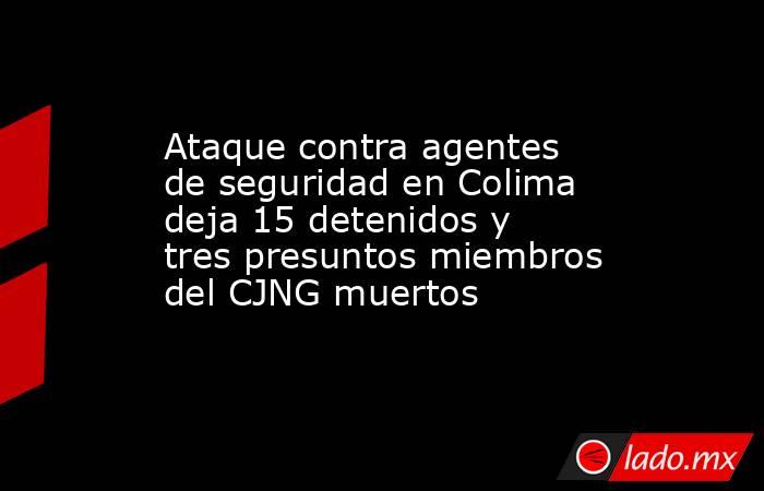 Ataque contra agentes de seguridad en Colima deja 15 detenidos y tres presuntos miembros del CJNG muertos. Noticias en tiempo real