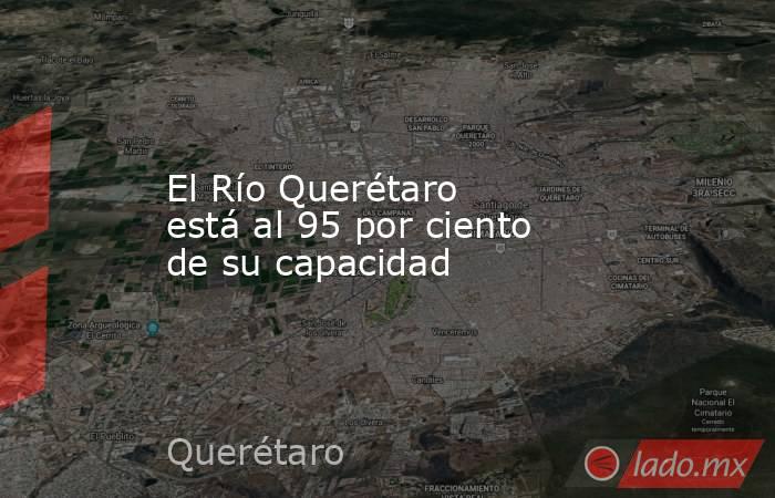 El Río Querétaro está al 95 por ciento de su capacidad. Noticias en tiempo real