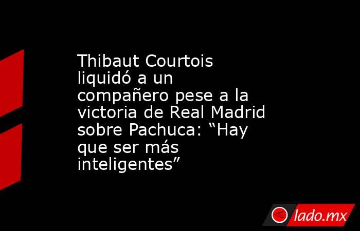 Thibaut Courtois liquidó a un compañero pese a la victoria de Real Madrid sobre Pachuca: “Hay que ser más inteligentes”. Noticias en tiempo real