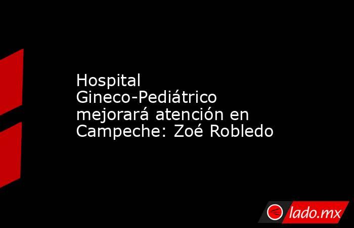 Hospital Gineco-Pediátrico mejorará atención en Campeche: Zoé Robledo. Noticias en tiempo real