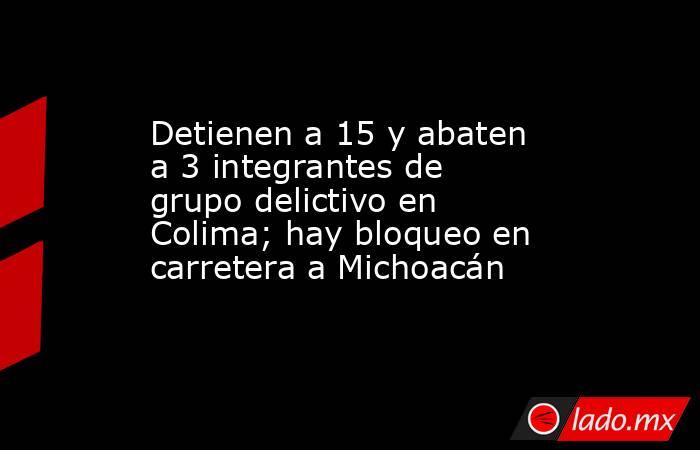 Detienen a 15 y abaten a 3 integrantes de grupo delictivo en Colima; hay bloqueo en carretera a Michoacán. Noticias en tiempo real