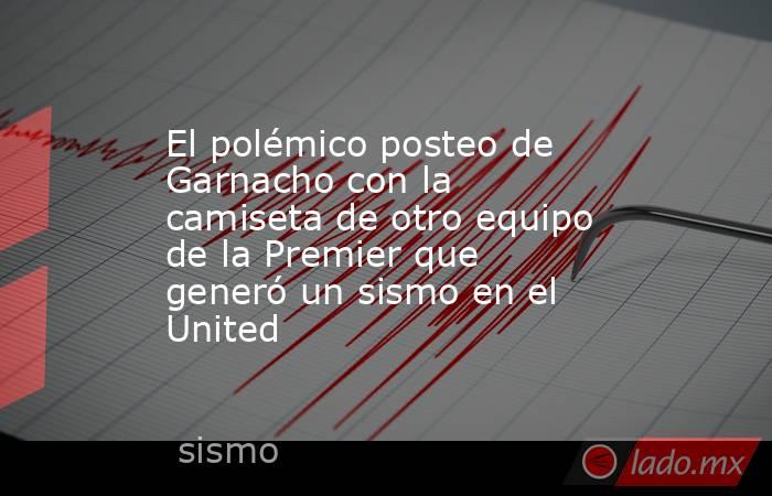 El polémico posteo de Garnacho con la camiseta de otro equipo de la Premier que generó un sismo en el United. Noticias en tiempo real