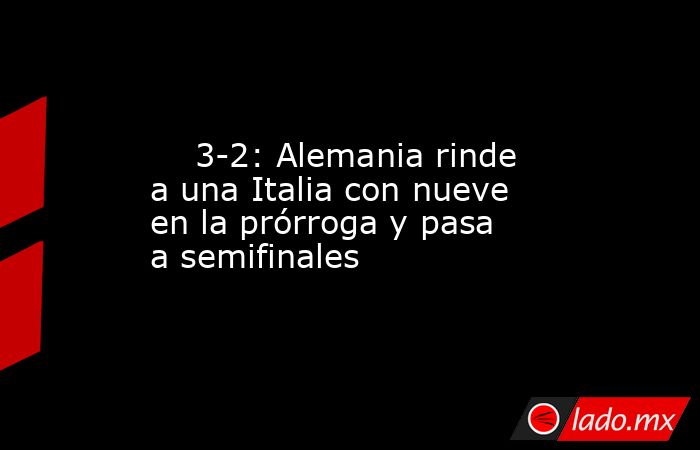                                                                                                     3-2: Alemania rinde a una Italia con nueve en la prórroga y pasa a semifinales                                                                             . Noticias en tiempo real