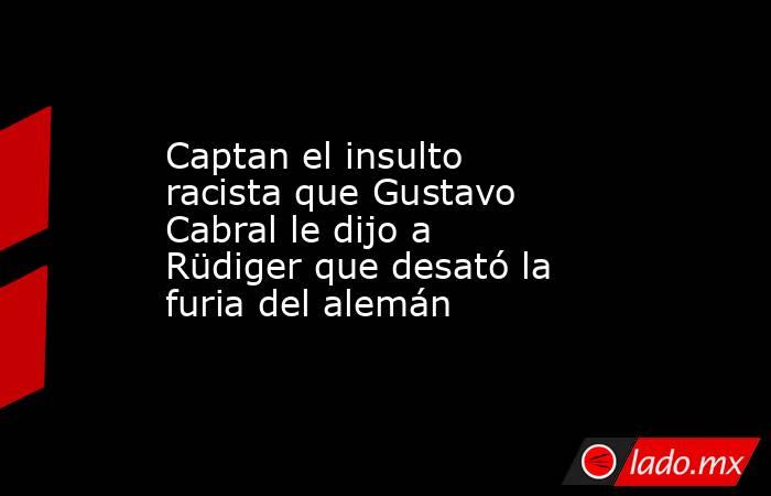 Captan el insulto racista que Gustavo Cabral le dijo a Rüdiger que desató la furia del alemán. Noticias en tiempo real