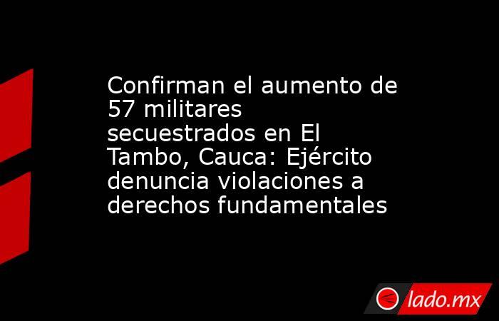 Confirman el aumento de 57 militares secuestrados en El Tambo, Cauca: Ejército denuncia violaciones a derechos fundamentales. Noticias en tiempo real