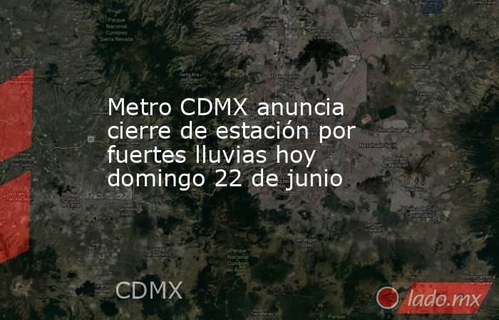 Metro CDMX anuncia cierre de estación por fuertes lluvias hoy domingo 22 de junio . Noticias en tiempo real