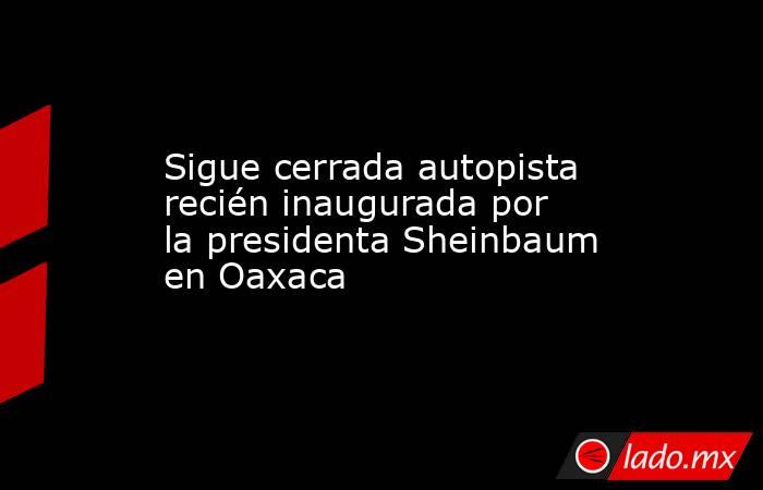 Sigue cerrada autopista recién inaugurada por la presidenta Sheinbaum en Oaxaca. Noticias en tiempo real
