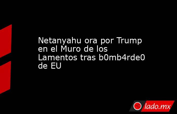 Netanyahu ora por Trump en el Muro de los Lamentos tras b0mb4rde0 de EU. Noticias en tiempo real