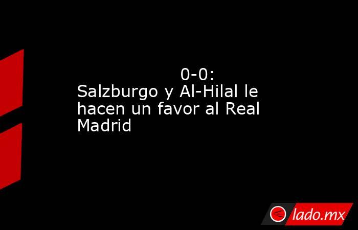                   0-0: Salzburgo y Al-Hilal le hacen un favor al Real Madrid              . Noticias en tiempo real