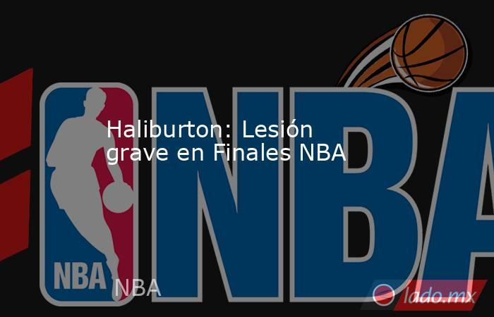 Haliburton: Lesión grave en Finales NBA. Noticias en tiempo real