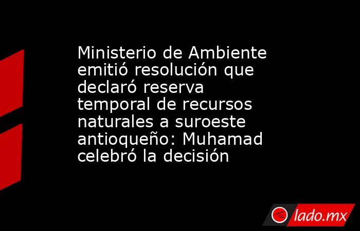 Ministerio de Ambiente emitió resolución que declaró reserva temporal de recursos naturales a suroeste antioqueño: Muhamad celebró la decisión. Noticias en tiempo real