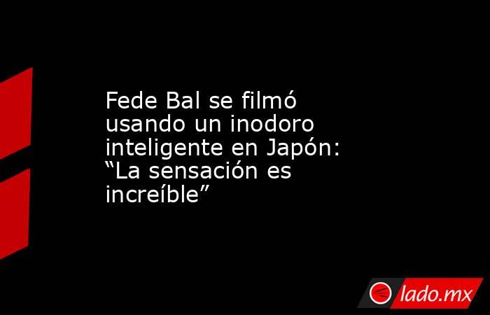 Fede Bal se filmó usando un inodoro inteligente en Japón: “La sensación es increíble”. Noticias en tiempo real