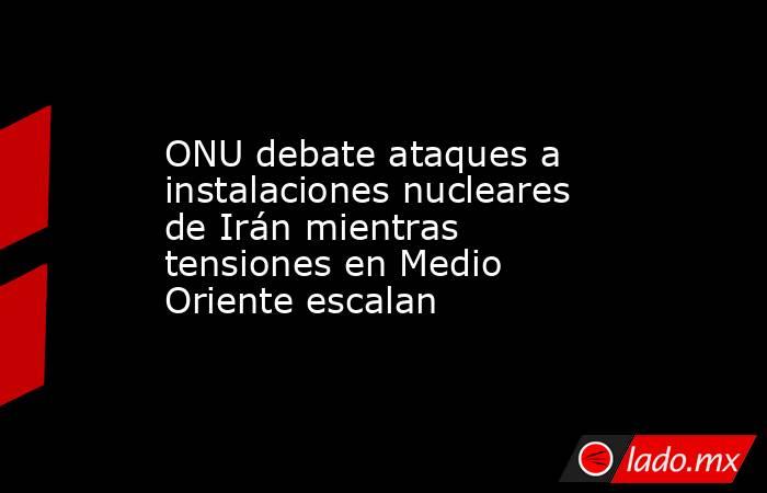 ONU debate ataques a instalaciones nucleares de Irán mientras tensiones en Medio Oriente escalan. Noticias en tiempo real