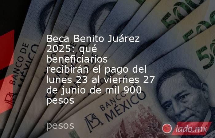 Beca Benito Juárez 2025: qué beneficiarios recibirán el pago del lunes 23 al viernes 27 de junio de mil 900 pesos . Noticias en tiempo real