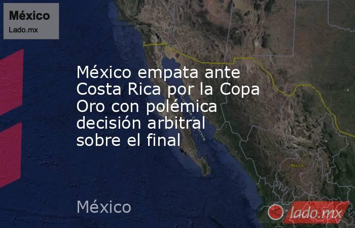 México empata ante Costa Rica por la Copa Oro con polémica decisión arbitral sobre el final. Noticias en tiempo real