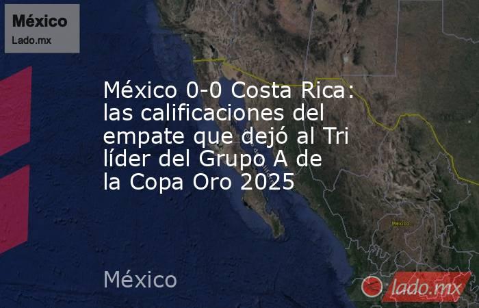 México 0-0 Costa Rica: las calificaciones del empate que dejó al Tri líder del Grupo A de la Copa Oro 2025. Noticias en tiempo real